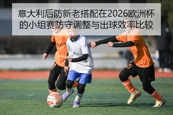 意大利后防新老搭配在2026欧洲杯的小组赛防守调整与出球效率比较